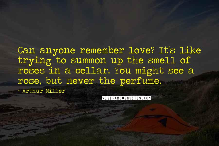 Arthur Miller Quotes: Can anyone remember love? It's like trying to summon up the smell of roses in a cellar. You might see a rose, but never the perfume.
