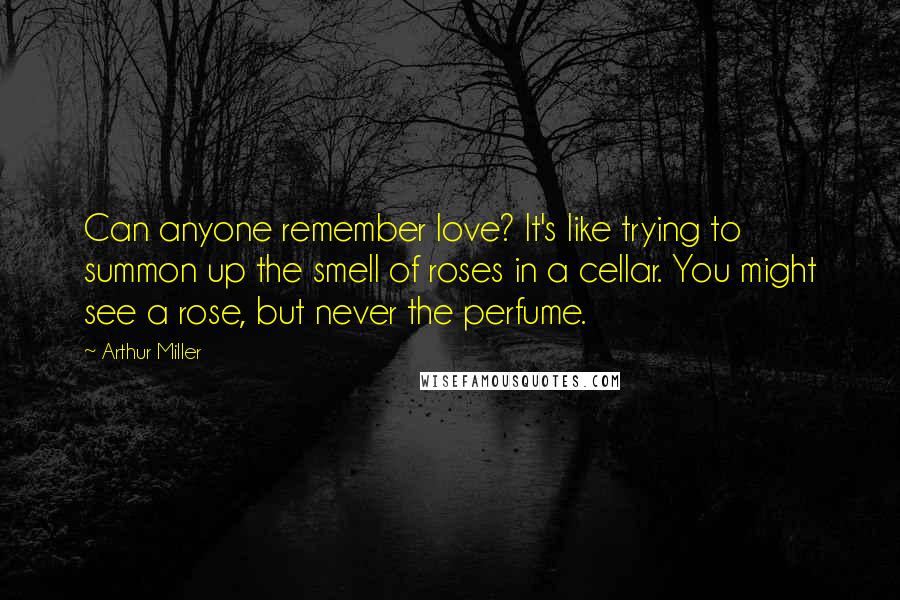 Arthur Miller Quotes: Can anyone remember love? It's like trying to summon up the smell of roses in a cellar. You might see a rose, but never the perfume.