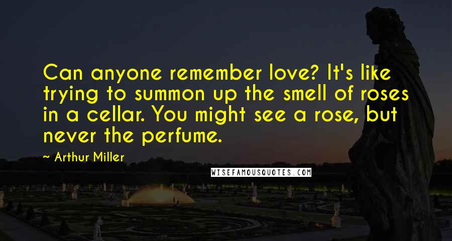 Arthur Miller Quotes: Can anyone remember love? It's like trying to summon up the smell of roses in a cellar. You might see a rose, but never the perfume.