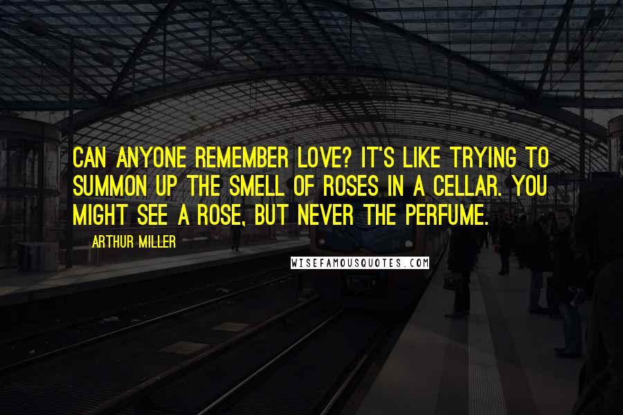 Arthur Miller Quotes: Can anyone remember love? It's like trying to summon up the smell of roses in a cellar. You might see a rose, but never the perfume.