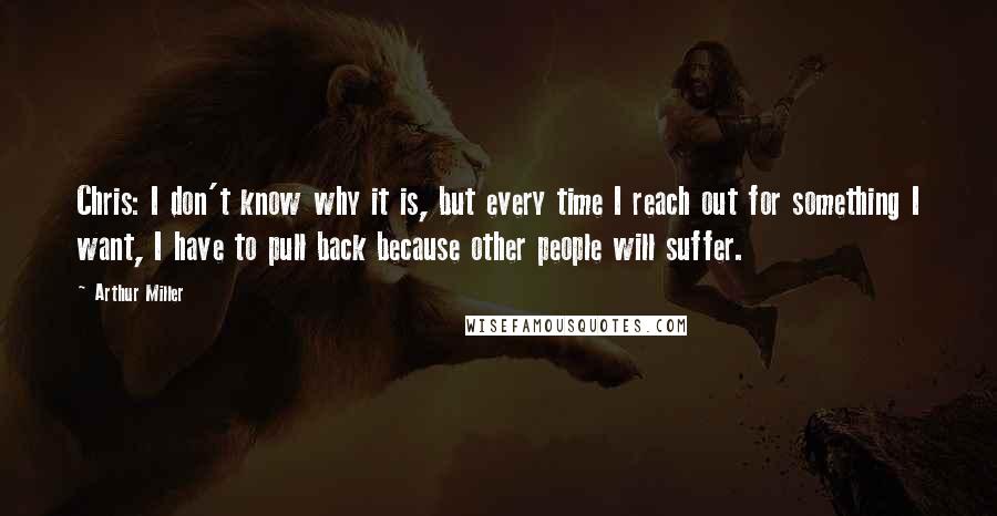 Arthur Miller Quotes: Chris: I don't know why it is, but every time I reach out for something I want, I have to pull back because other people will suffer.