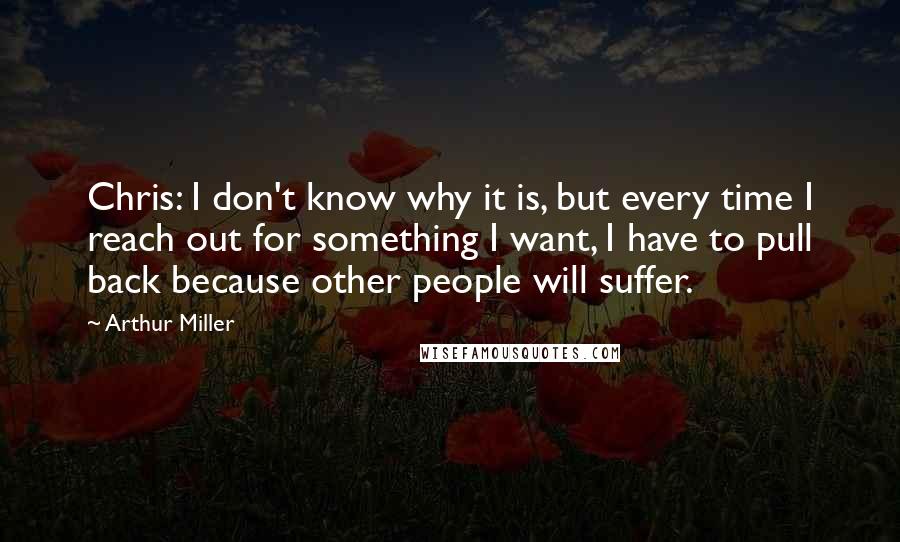 Arthur Miller Quotes: Chris: I don't know why it is, but every time I reach out for something I want, I have to pull back because other people will suffer.