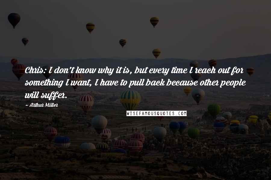 Arthur Miller Quotes: Chris: I don't know why it is, but every time I reach out for something I want, I have to pull back because other people will suffer.