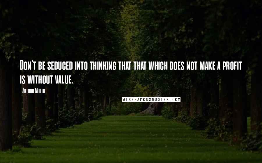 Arthur Miller Quotes: Don't be seduced into thinking that that which does not make a profit is without value.