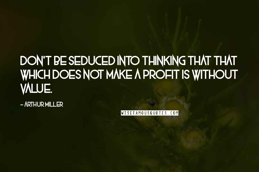 Arthur Miller Quotes: Don't be seduced into thinking that that which does not make a profit is without value.