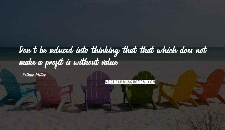 Arthur Miller Quotes: Don't be seduced into thinking that that which does not make a profit is without value.