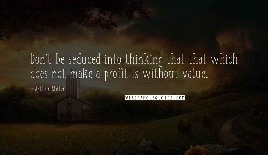 Arthur Miller Quotes: Don't be seduced into thinking that that which does not make a profit is without value.