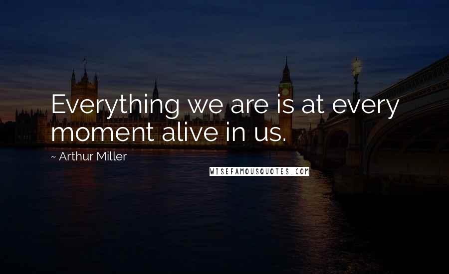 Arthur Miller Quotes: Everything we are is at every moment alive in us.