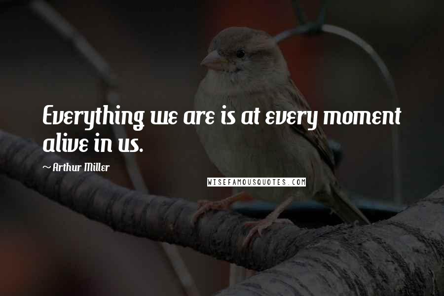 Arthur Miller Quotes: Everything we are is at every moment alive in us.