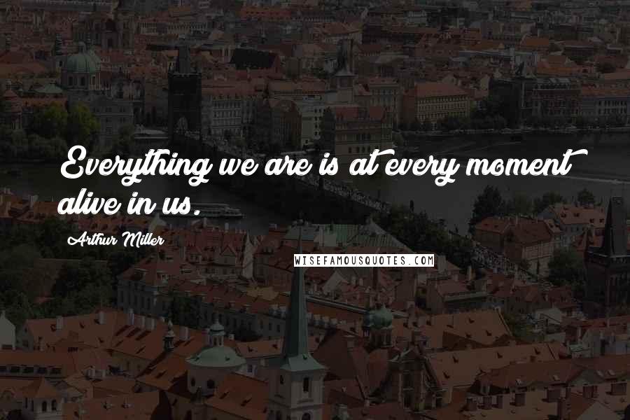 Arthur Miller Quotes: Everything we are is at every moment alive in us.