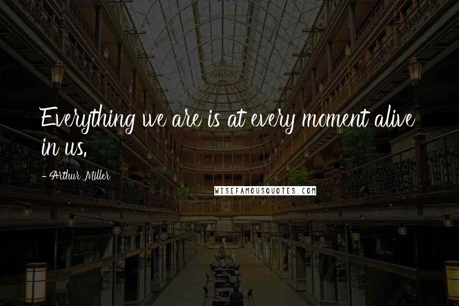 Arthur Miller Quotes: Everything we are is at every moment alive in us.