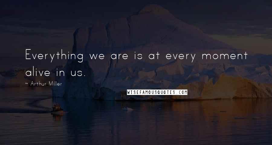 Arthur Miller Quotes: Everything we are is at every moment alive in us.