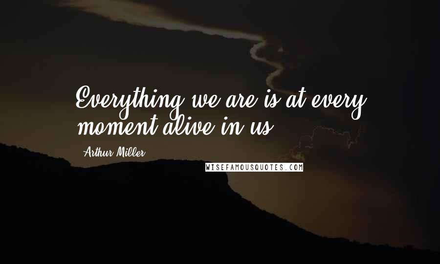 Arthur Miller Quotes: Everything we are is at every moment alive in us.