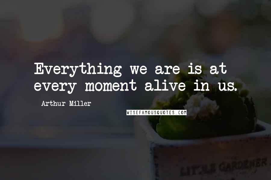 Arthur Miller Quotes: Everything we are is at every moment alive in us.