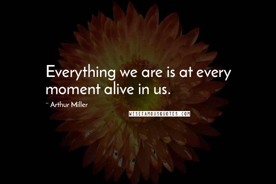 Arthur Miller Quotes: Everything we are is at every moment alive in us.