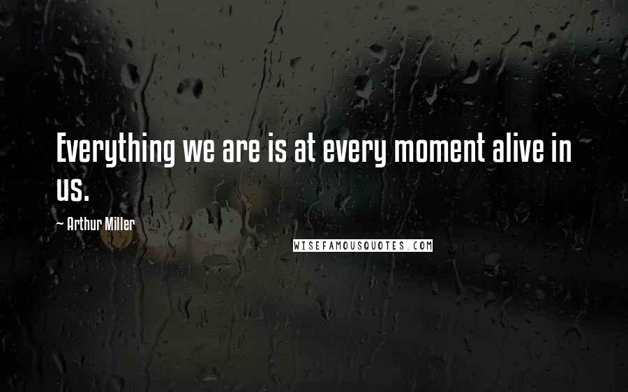 Arthur Miller Quotes: Everything we are is at every moment alive in us.