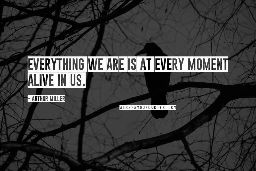 Arthur Miller Quotes: Everything we are is at every moment alive in us.