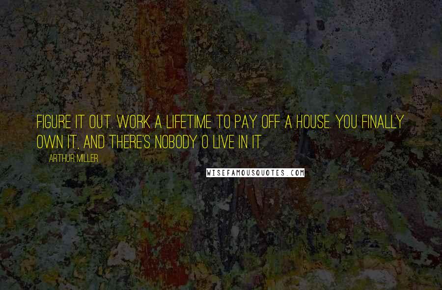 Arthur Miller Quotes: Figure it out. Work a lifetime to pay off a house. You finally own it, and there's nobody o live in it.