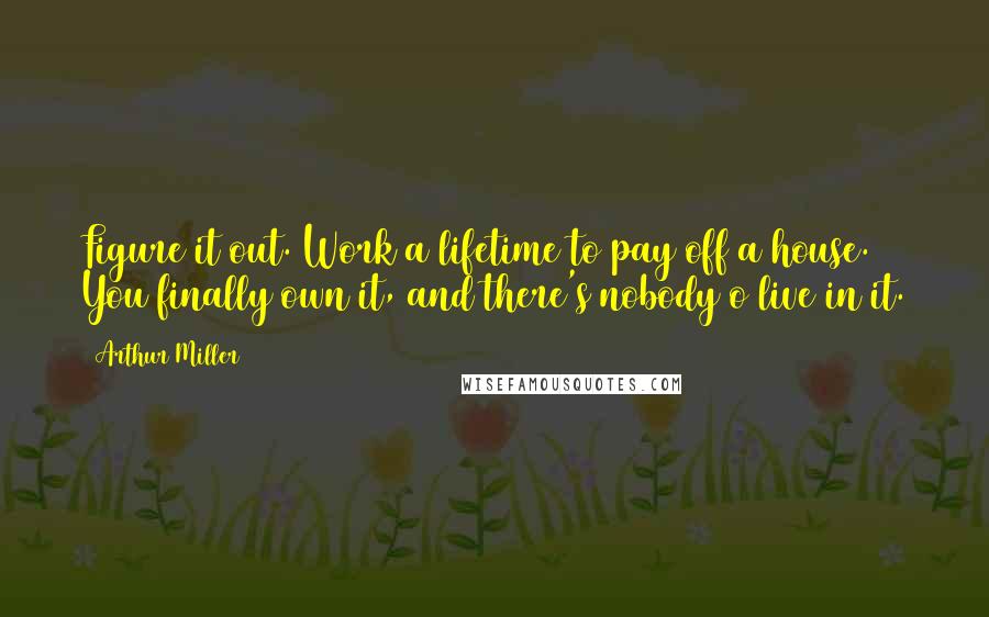 Arthur Miller Quotes: Figure it out. Work a lifetime to pay off a house. You finally own it, and there's nobody o live in it.