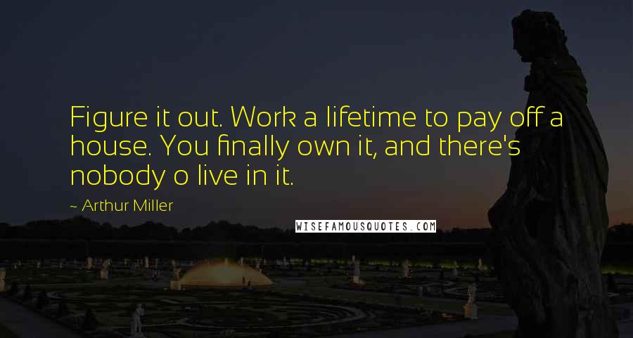 Arthur Miller Quotes: Figure it out. Work a lifetime to pay off a house. You finally own it, and there's nobody o live in it.