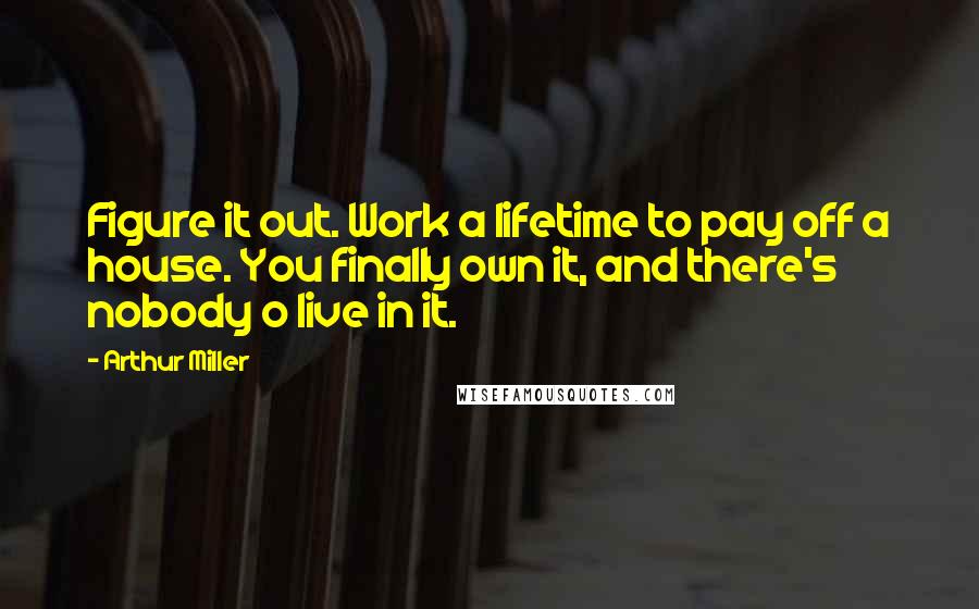 Arthur Miller Quotes: Figure it out. Work a lifetime to pay off a house. You finally own it, and there's nobody o live in it.