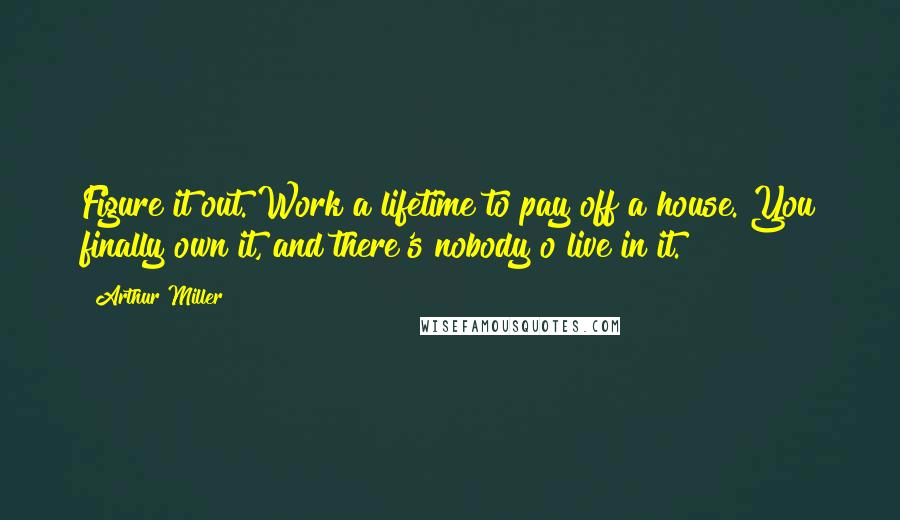 Arthur Miller Quotes: Figure it out. Work a lifetime to pay off a house. You finally own it, and there's nobody o live in it.