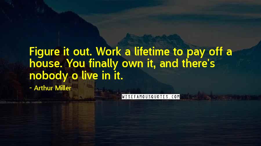 Arthur Miller Quotes: Figure it out. Work a lifetime to pay off a house. You finally own it, and there's nobody o live in it.