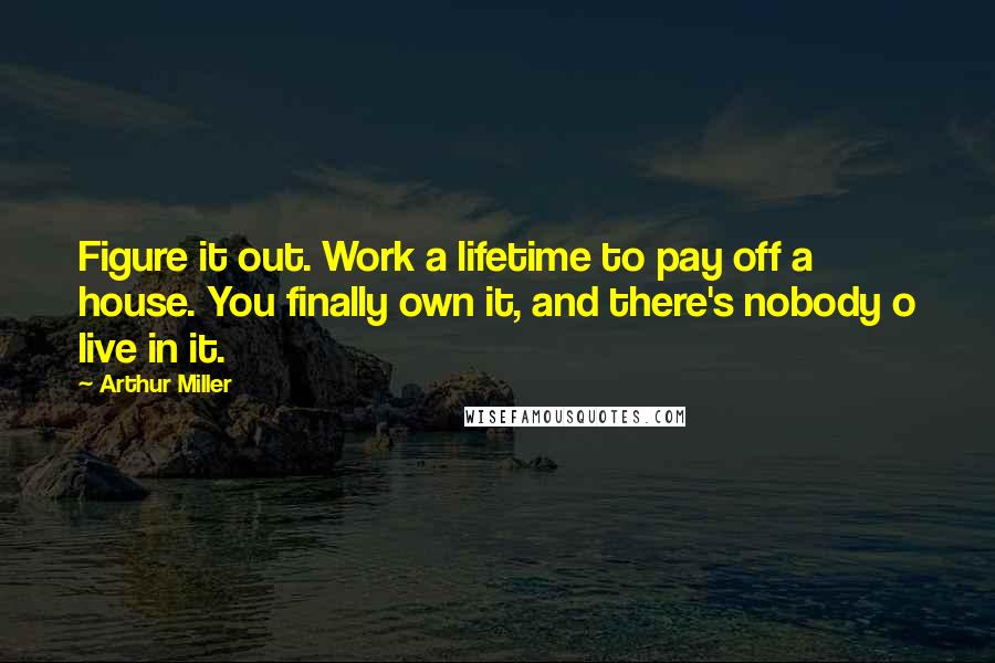 Arthur Miller Quotes: Figure it out. Work a lifetime to pay off a house. You finally own it, and there's nobody o live in it.