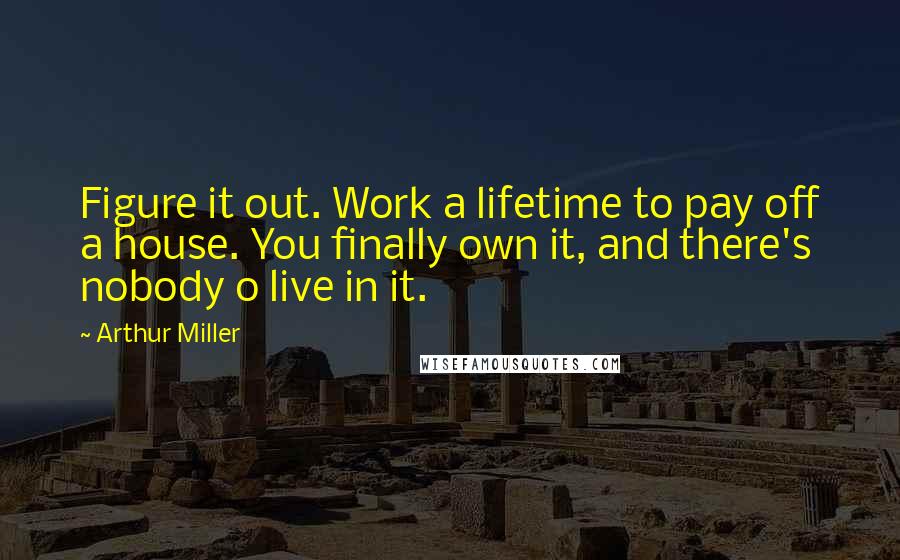 Arthur Miller Quotes: Figure it out. Work a lifetime to pay off a house. You finally own it, and there's nobody o live in it.