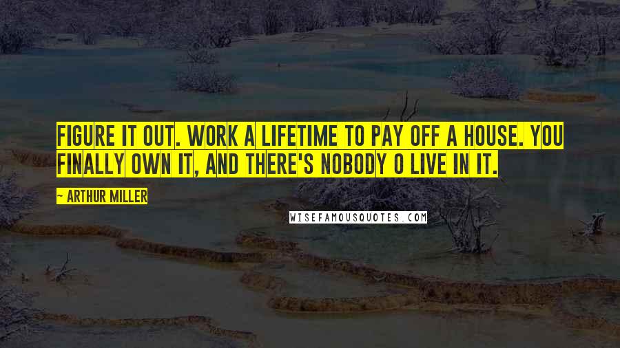 Arthur Miller Quotes: Figure it out. Work a lifetime to pay off a house. You finally own it, and there's nobody o live in it.