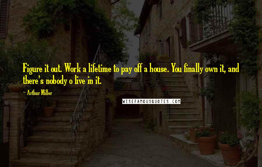 Arthur Miller Quotes: Figure it out. Work a lifetime to pay off a house. You finally own it, and there's nobody o live in it.