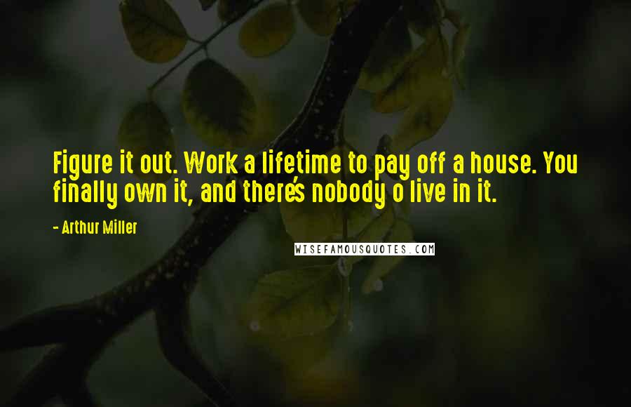 Arthur Miller Quotes: Figure it out. Work a lifetime to pay off a house. You finally own it, and there's nobody o live in it.