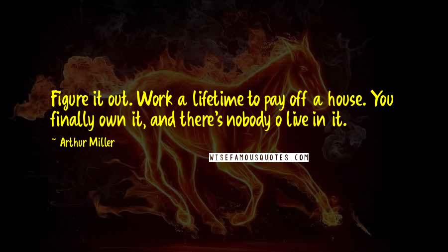 Arthur Miller Quotes: Figure it out. Work a lifetime to pay off a house. You finally own it, and there's nobody o live in it.