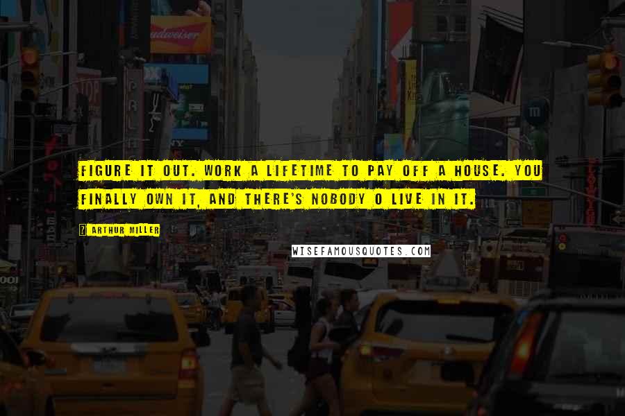 Arthur Miller Quotes: Figure it out. Work a lifetime to pay off a house. You finally own it, and there's nobody o live in it.