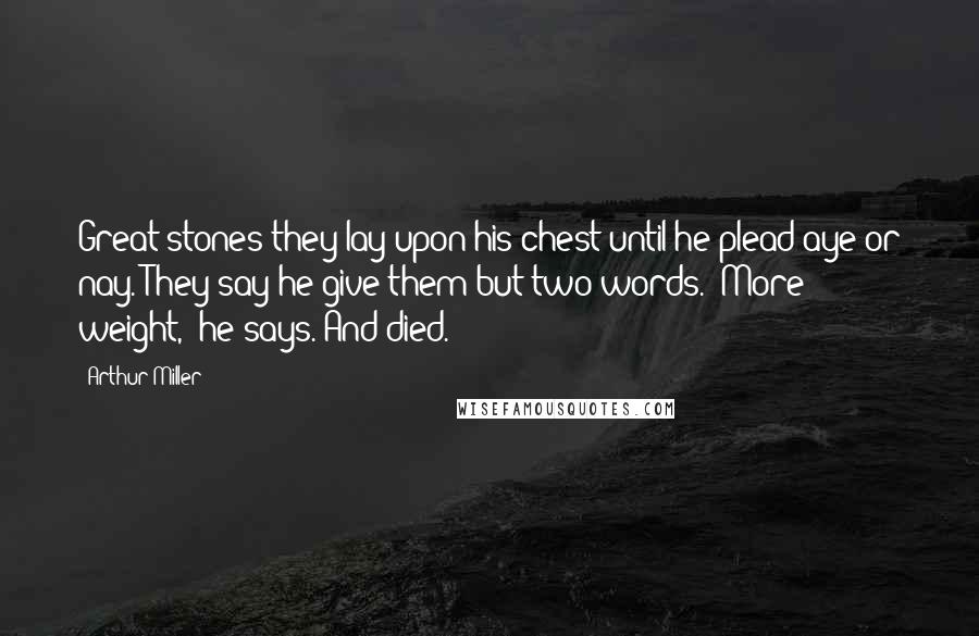 Arthur Miller Quotes: Great stones they lay upon his chest until he plead aye or nay. They say he give them but two words. "More weight," he says. And died.