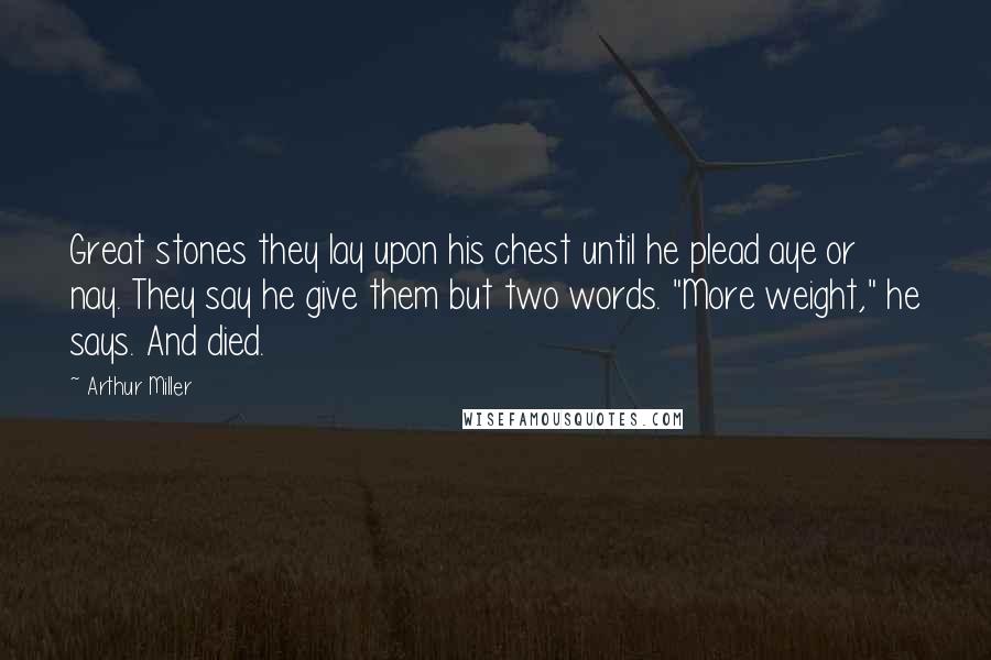 Arthur Miller Quotes: Great stones they lay upon his chest until he plead aye or nay. They say he give them but two words. "More weight," he says. And died.