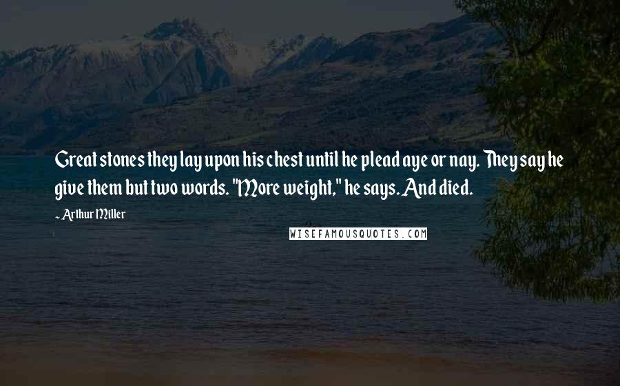 Arthur Miller Quotes: Great stones they lay upon his chest until he plead aye or nay. They say he give them but two words. "More weight," he says. And died.