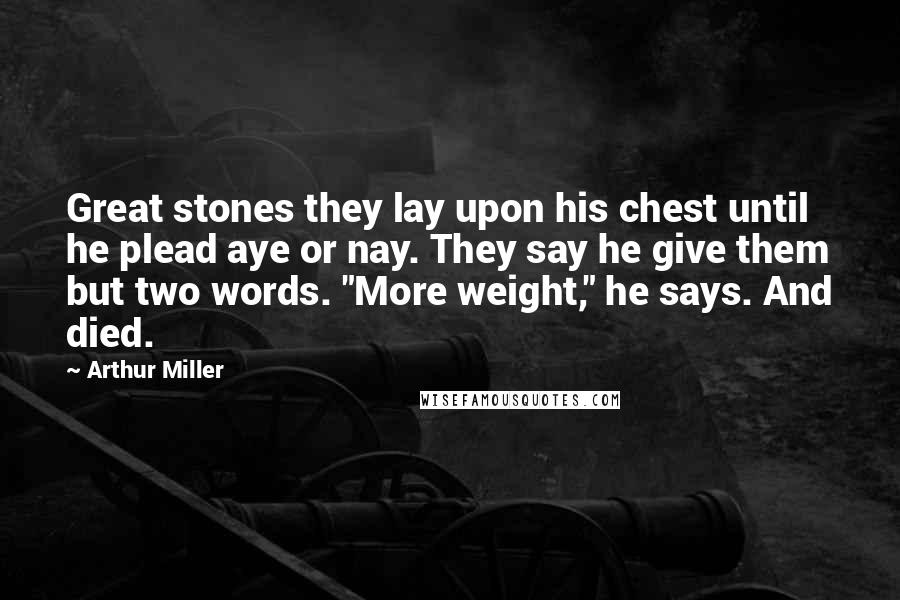 Arthur Miller Quotes: Great stones they lay upon his chest until he plead aye or nay. They say he give them but two words. "More weight," he says. And died.