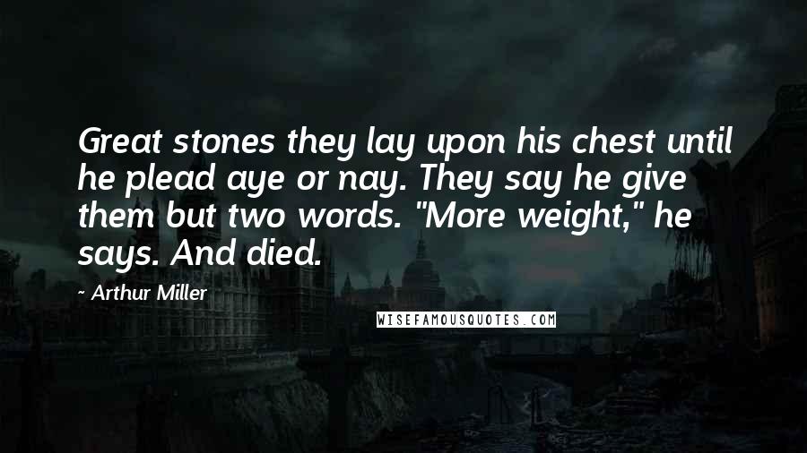 Arthur Miller Quotes: Great stones they lay upon his chest until he plead aye or nay. They say he give them but two words. "More weight," he says. And died.