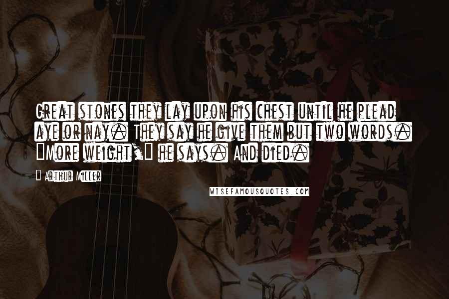 Arthur Miller Quotes: Great stones they lay upon his chest until he plead aye or nay. They say he give them but two words. "More weight," he says. And died.