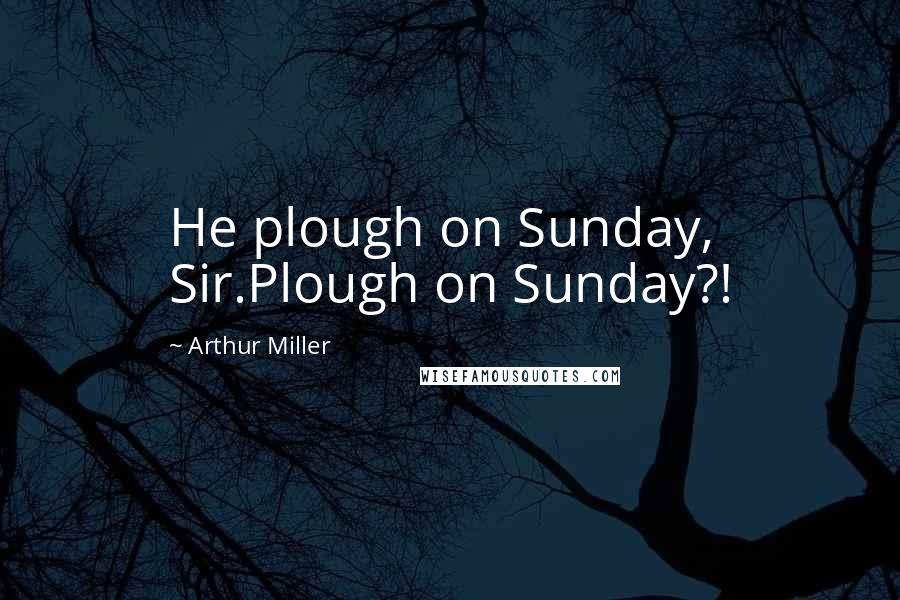 Arthur Miller Quotes: He plough on Sunday, Sir.Plough on Sunday?!