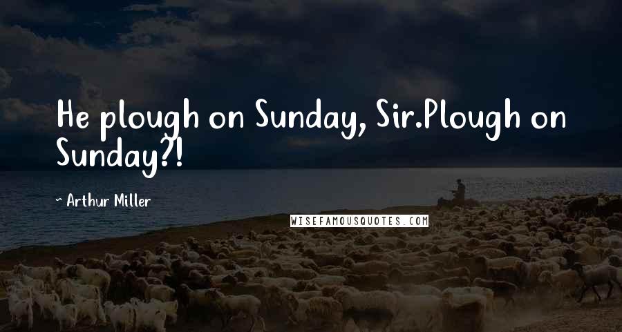 Arthur Miller Quotes: He plough on Sunday, Sir.Plough on Sunday?!
