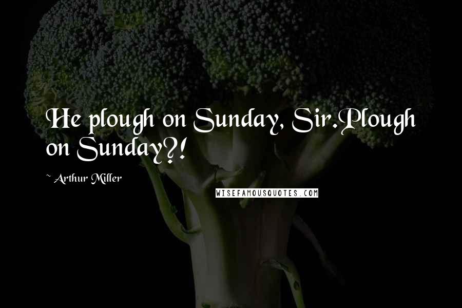 Arthur Miller Quotes: He plough on Sunday, Sir.Plough on Sunday?!