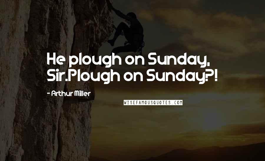 Arthur Miller Quotes: He plough on Sunday, Sir.Plough on Sunday?!