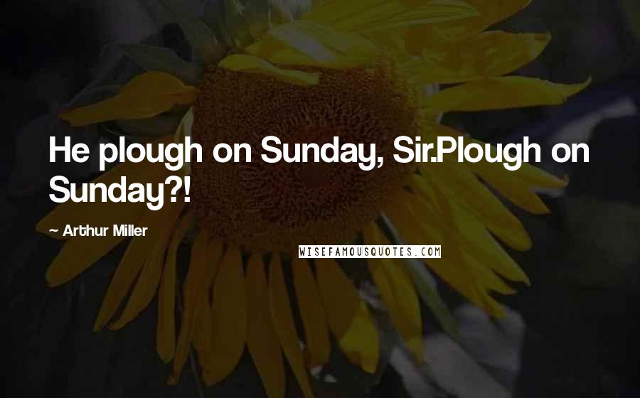 Arthur Miller Quotes: He plough on Sunday, Sir.Plough on Sunday?!