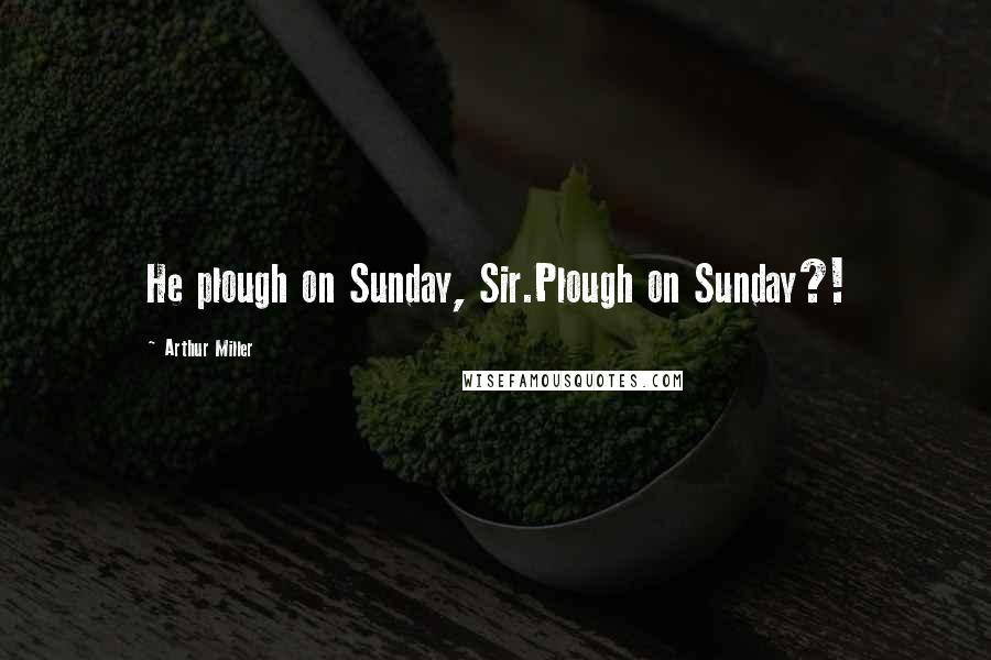 Arthur Miller Quotes: He plough on Sunday, Sir.Plough on Sunday?!