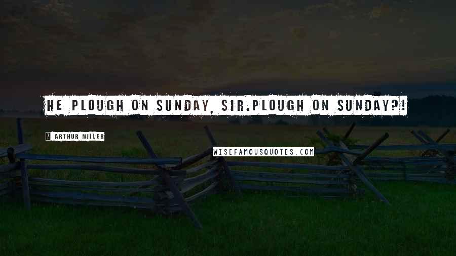 Arthur Miller Quotes: He plough on Sunday, Sir.Plough on Sunday?!