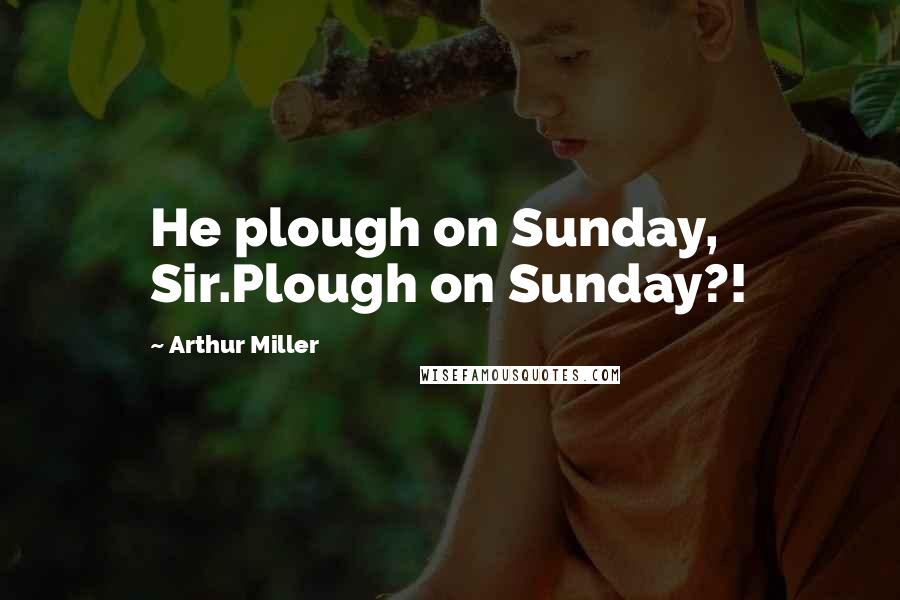 Arthur Miller Quotes: He plough on Sunday, Sir.Plough on Sunday?!