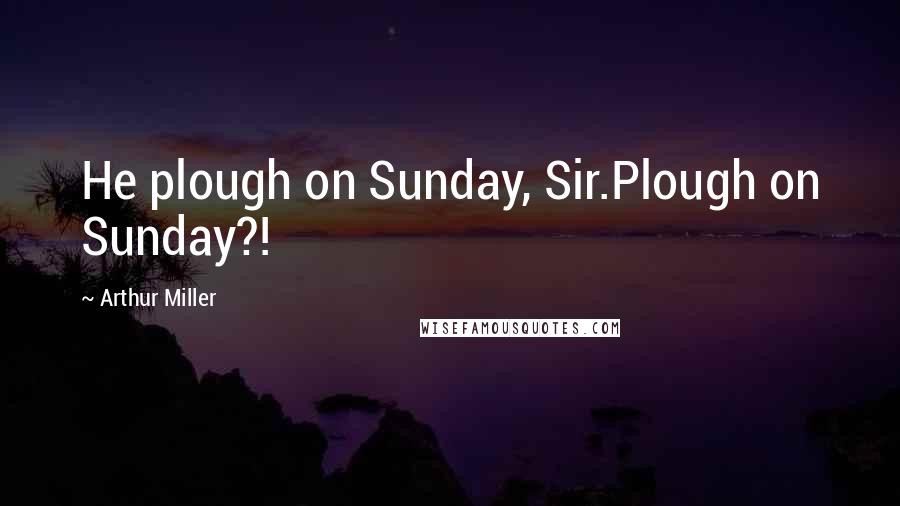 Arthur Miller Quotes: He plough on Sunday, Sir.Plough on Sunday?!