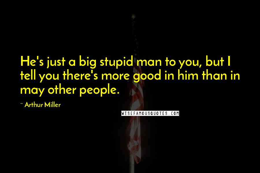 Arthur Miller Quotes: He's just a big stupid man to you, but I tell you there's more good in him than in may other people.